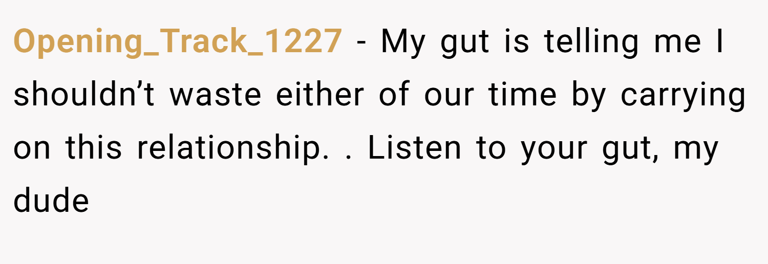Opening_Track_1227 − My gut is telling me I shouldn’t waste either of our time by carrying on this relationship. . Listen to your gut, my dude