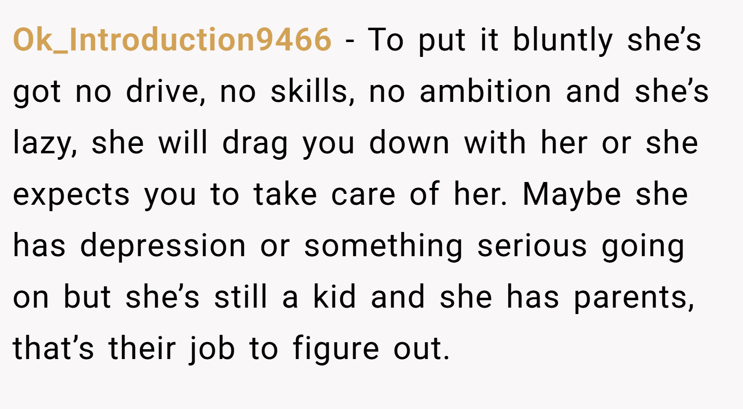 Ok_Introduction9466 − To put it bluntly she’s got no drive, no skills, no ambition and she’s lazy, she will drag you down with her or she expects you to take care of her. Maybe she has depression or something serious going on but she’s still a kid and she has parents, that’s their job to figure out.