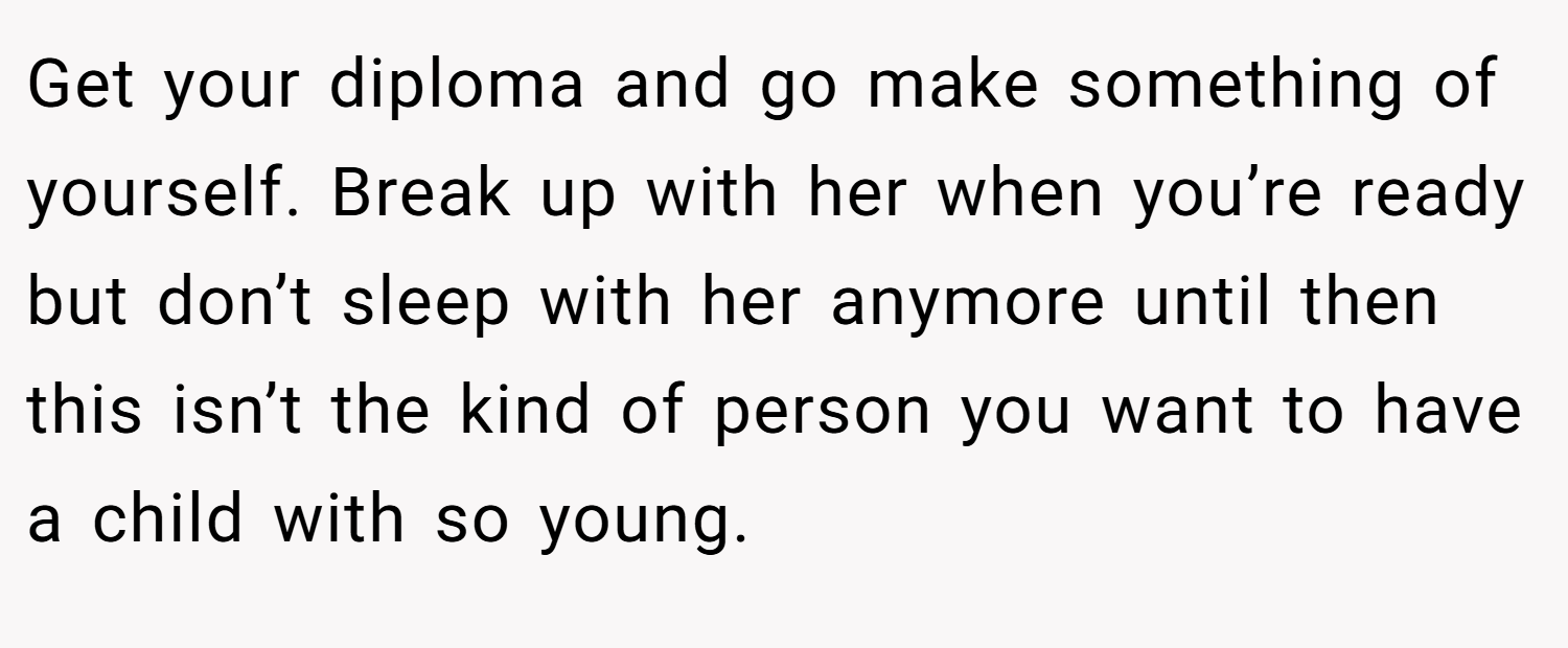 Get your diploma and go make something of yourself. Break up with her when you’re ready but don’t sleep with her anymore until then this isn’t the kind of person you want to have a child with so young.
