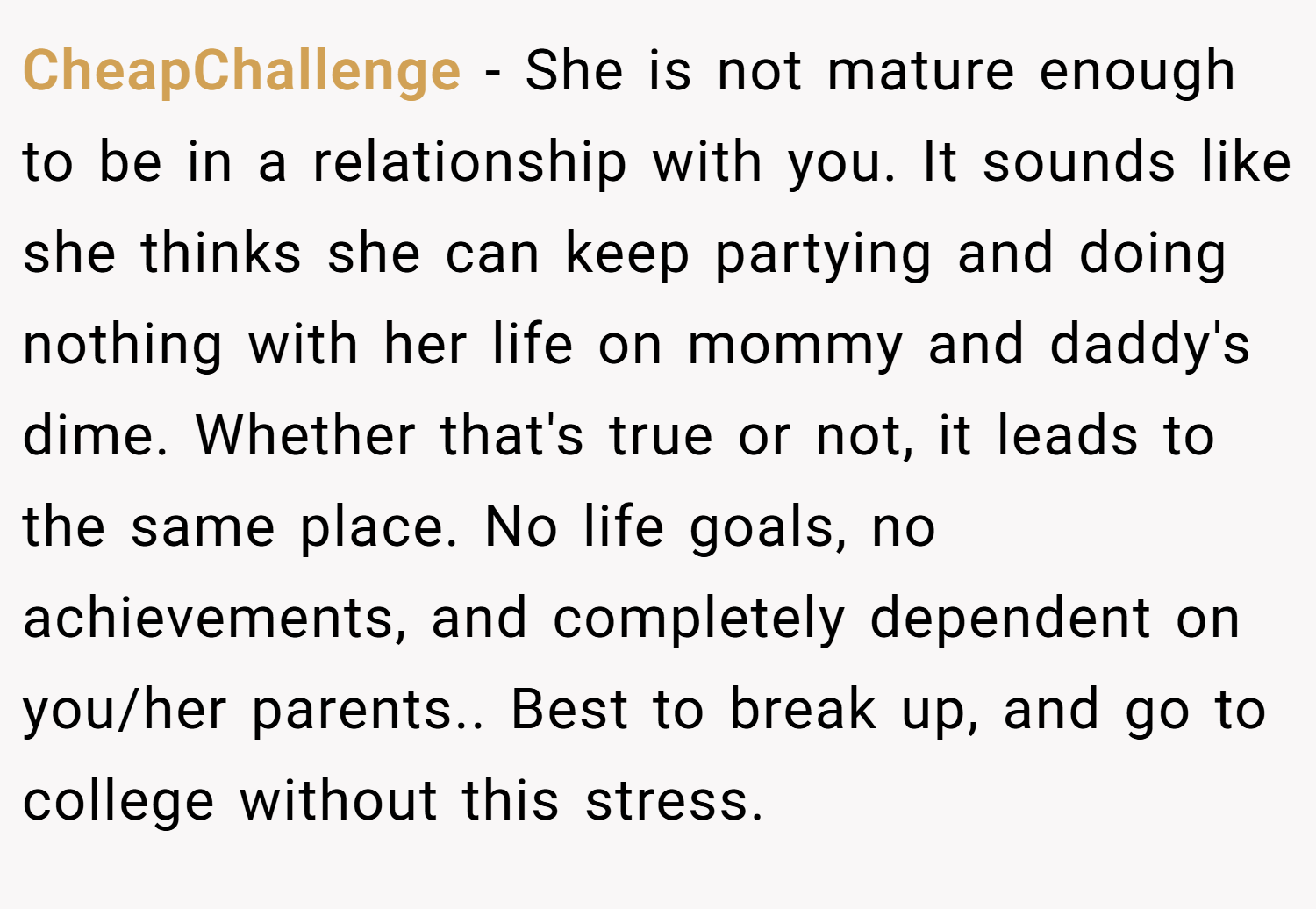 CheapChallenge − She is not mature enough to be in a relationship with you. It sounds like she thinks she can keep partying and doing nothing with her life on mommy and daddy's dime. Whether that's true or not, it leads to the same place. No life goals, no achievements, and completely dependent on you/her parents.. Best to break up, and go to college without this stress.