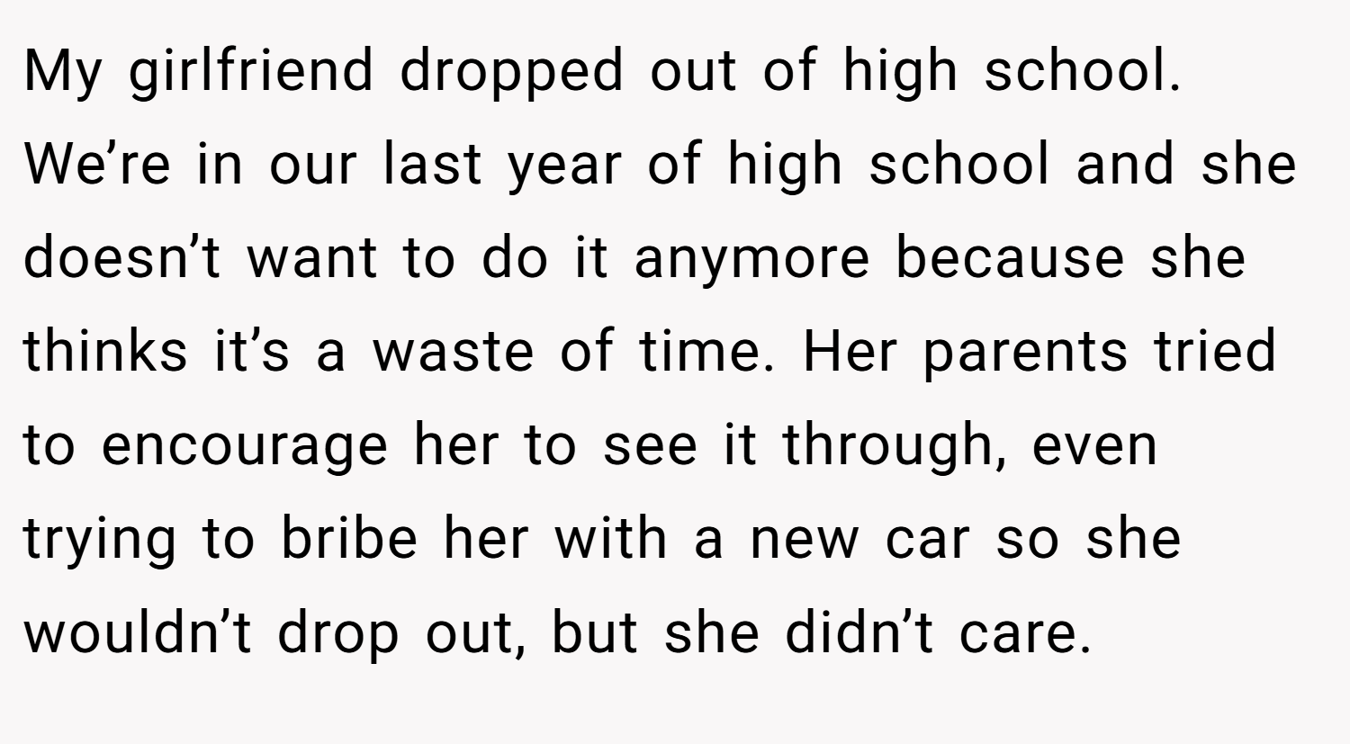 My girlfriend dropped out of high school. We’re in our last year of high school and she doesn’t want to do it anymore because she thinks it’s a waste of time. Her parents tried to encourage her to see it through, even trying to bribe her with a new car so she wouldn’t drop out, but she didn’t care.