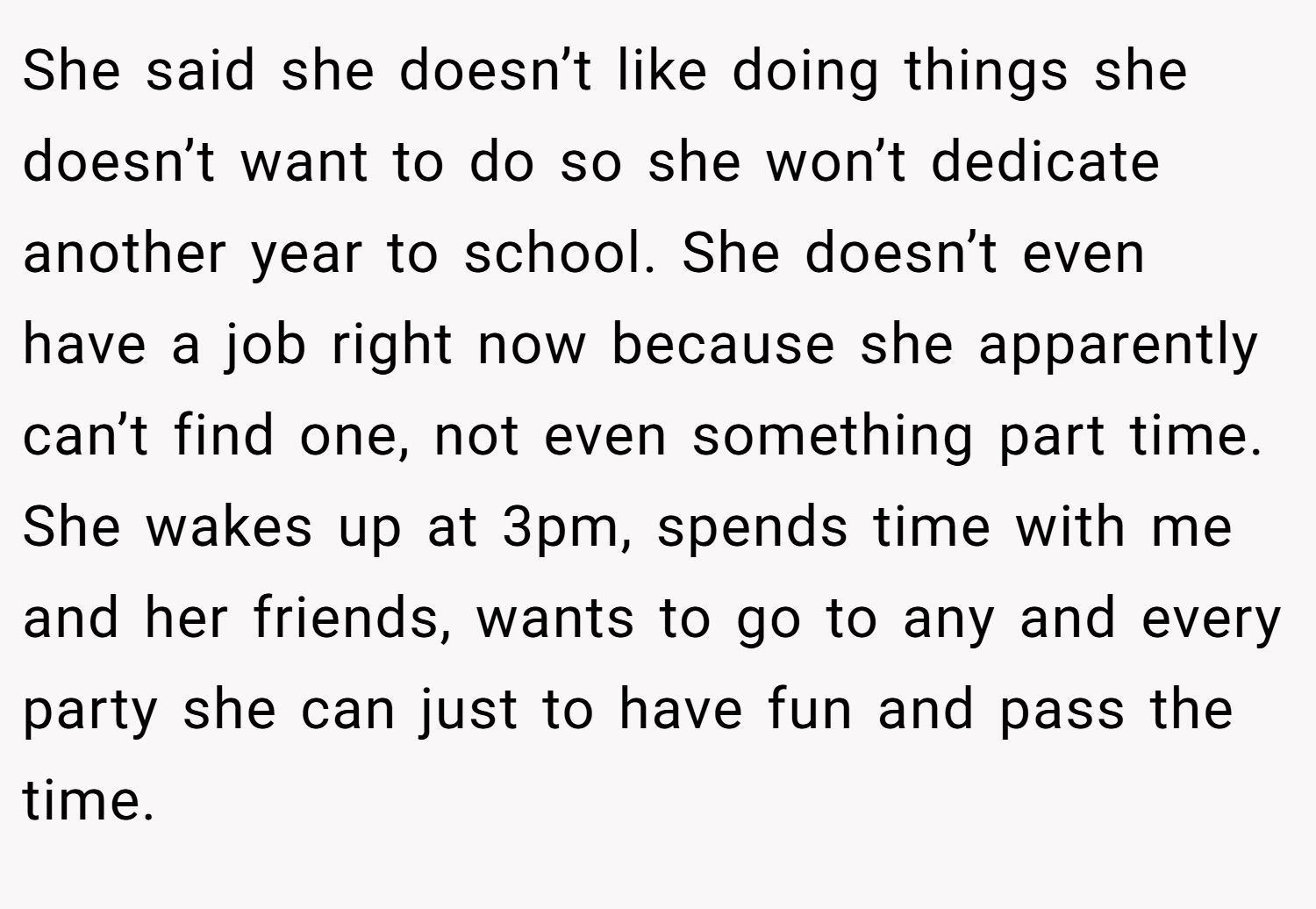She said she doesn’t like doing things she doesn’t want to do so she won’t dedicate another year to school. She doesn’t even have a job right now because she apparently can’t find one, not even something part time. She wakes up at 3pm, spends time with me and her friends, wants to go to any and every party she can just to have fun and pass the time.