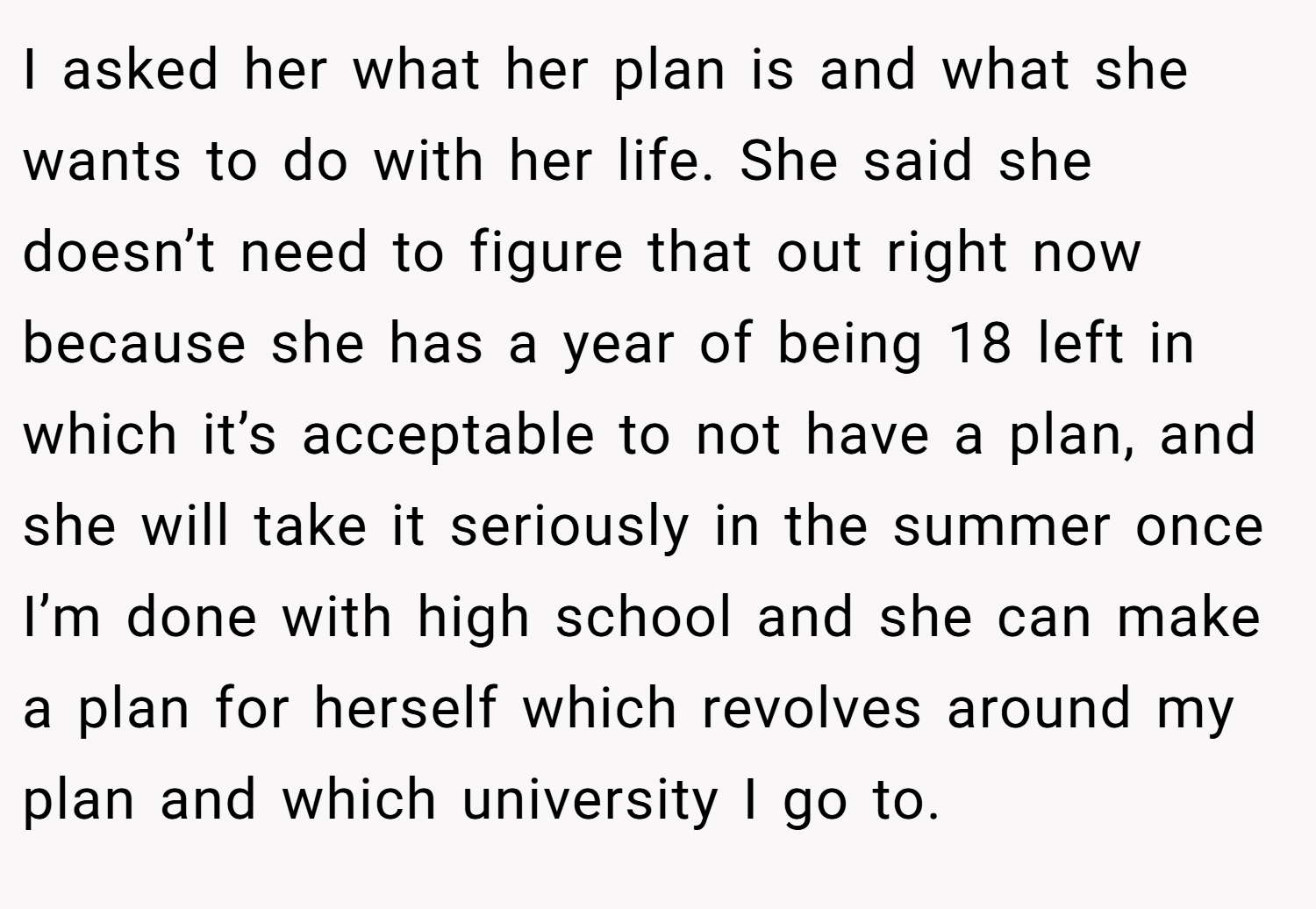 I asked her what her plan is and what she wants to do with her life. She said she doesn’t need to figure that out right now because she has a year of being 18 left in which it’s acceptable to not have a plan, and she will take it seriously in the summer once I’m done with high school and she can make a plan for herself which revolves around my plan and which university I go to.