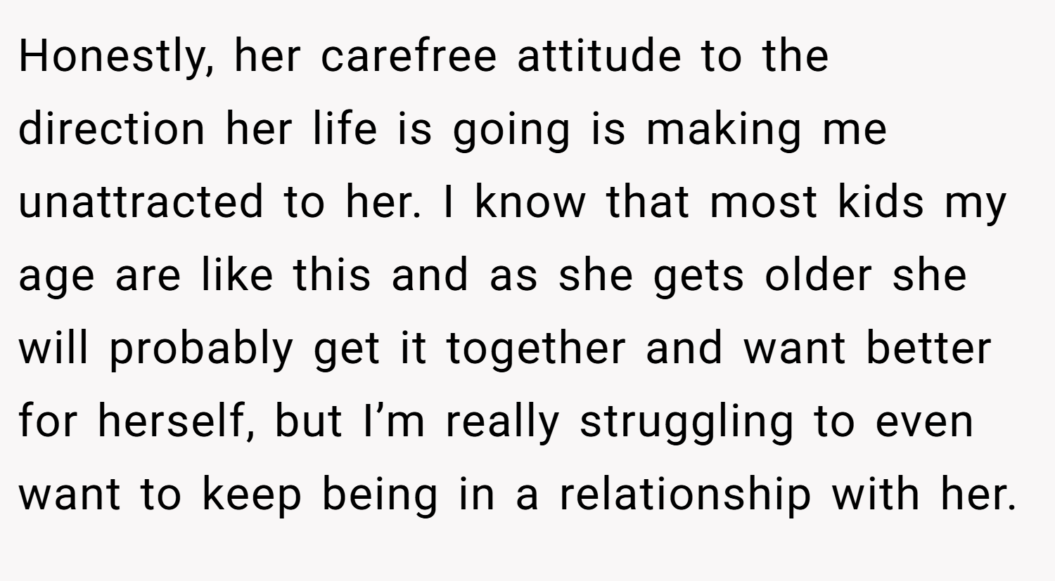 Honestly, her carefree attitude to the direction her life is going is making me unattracted to her. I know that most kids my age are like this and as she gets older she will probably get it together and want better for herself, but I’m really struggling to even want to keep being in a relationship with her.