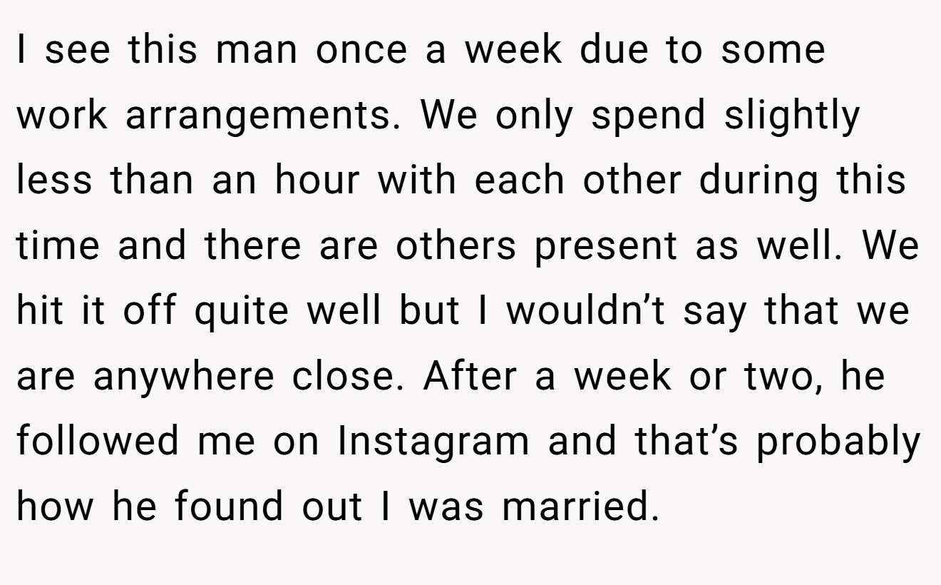 I see this man once a week due to some work arrangements. We only spend slightly less than an hour with each other during this time and there are others present as well. We hit it off quite well but I wouldn’t say that we are anywhere close. After a week or two, he followed me on Instagram and that’s probably how he found out I was married.