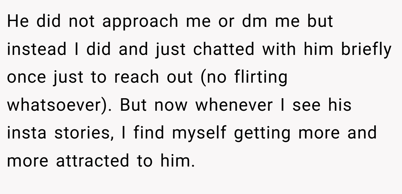 He did not approach me or dm me but instead I did and just chatted with him briefly once just to reach out (no flirting whatsoever). But now whenever I see his insta stories, I find myself getting more and more attracted to him.