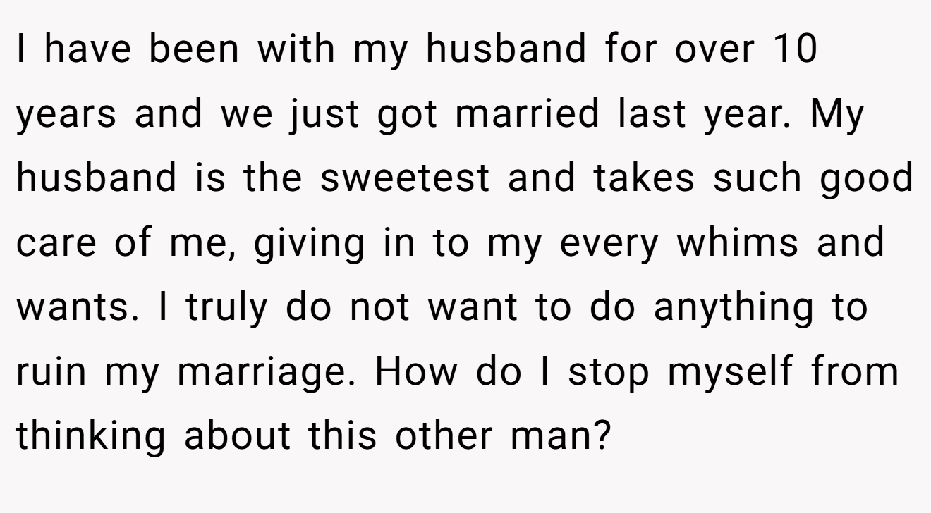 I have been with my husband for over 10 years and we just got married last year. My husband is the sweetest and takes such good care of me, giving in to my every whims and wants. I truly do not want to do anything to ruin my marriage. How do I stop myself from thinking about this other man?