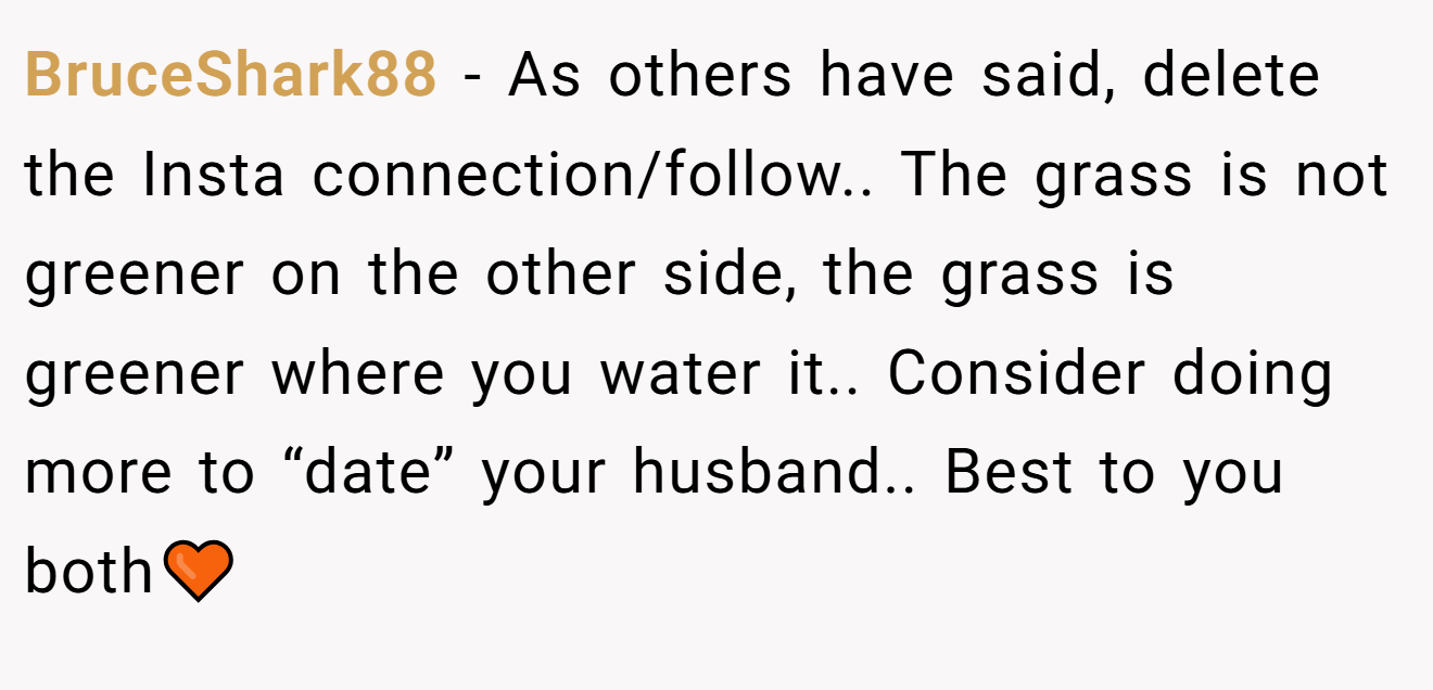 BruceShark88 − As others have said, delete the Insta connection/follow.. The grass is not greener on the other side, the grass is greener where you water it.. Consider doing more to “date” your husband.. Best to you both🧡