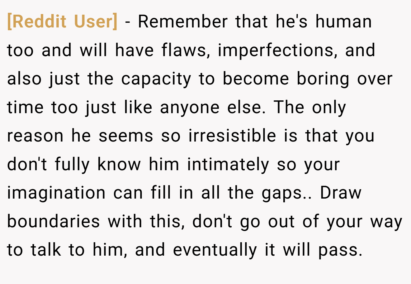 [Reddit User] − Remember that he's human too and will have flaws, imperfections, and also just the capacity to become boring over time too just like anyone else. The only reason he seems so irresistible is that you don't fully know him intimately so your imagination can fill in all the gaps.. Draw boundaries with this, don't go out of your way to talk to him, and eventually it will pass.