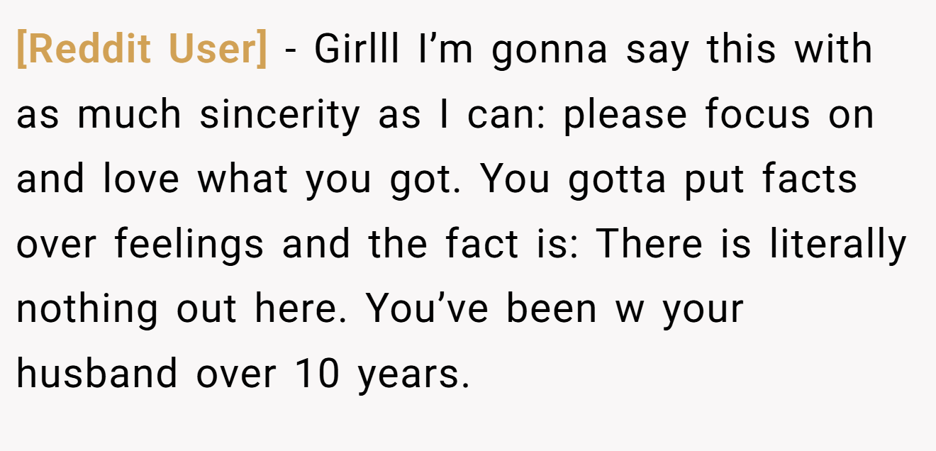 [Reddit User] − Girlll I’m gonna say this with as much sincerity as I can: please focus on and love what you got. You gotta put facts over feelings and the fact is: There is literally nothing out here. You’ve been w your husband over 10 years.