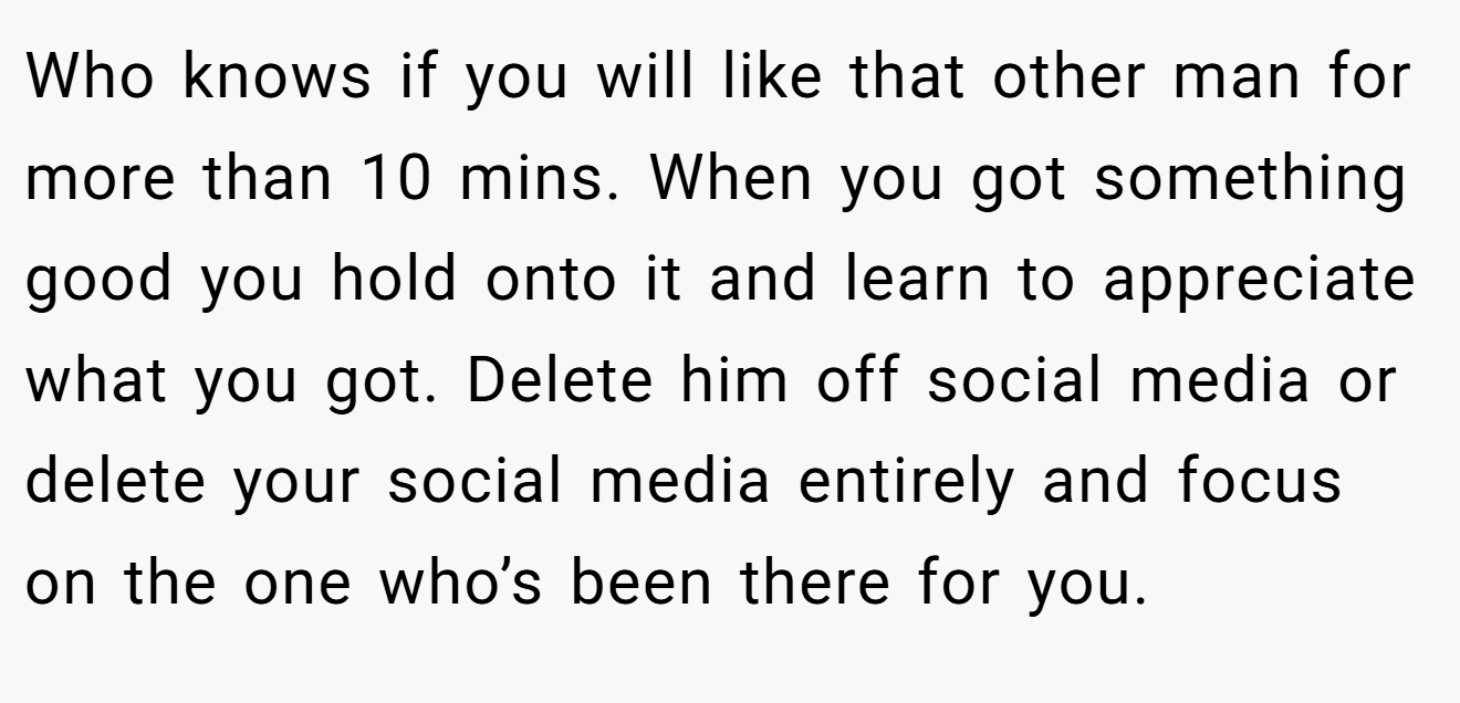 Who knows if you will like that other man for more than 10 mins. When you got something good you hold onto it and learn to appreciate what you got. Delete him off social media or delete your social media entirely and focus on the one who’s been there for you.