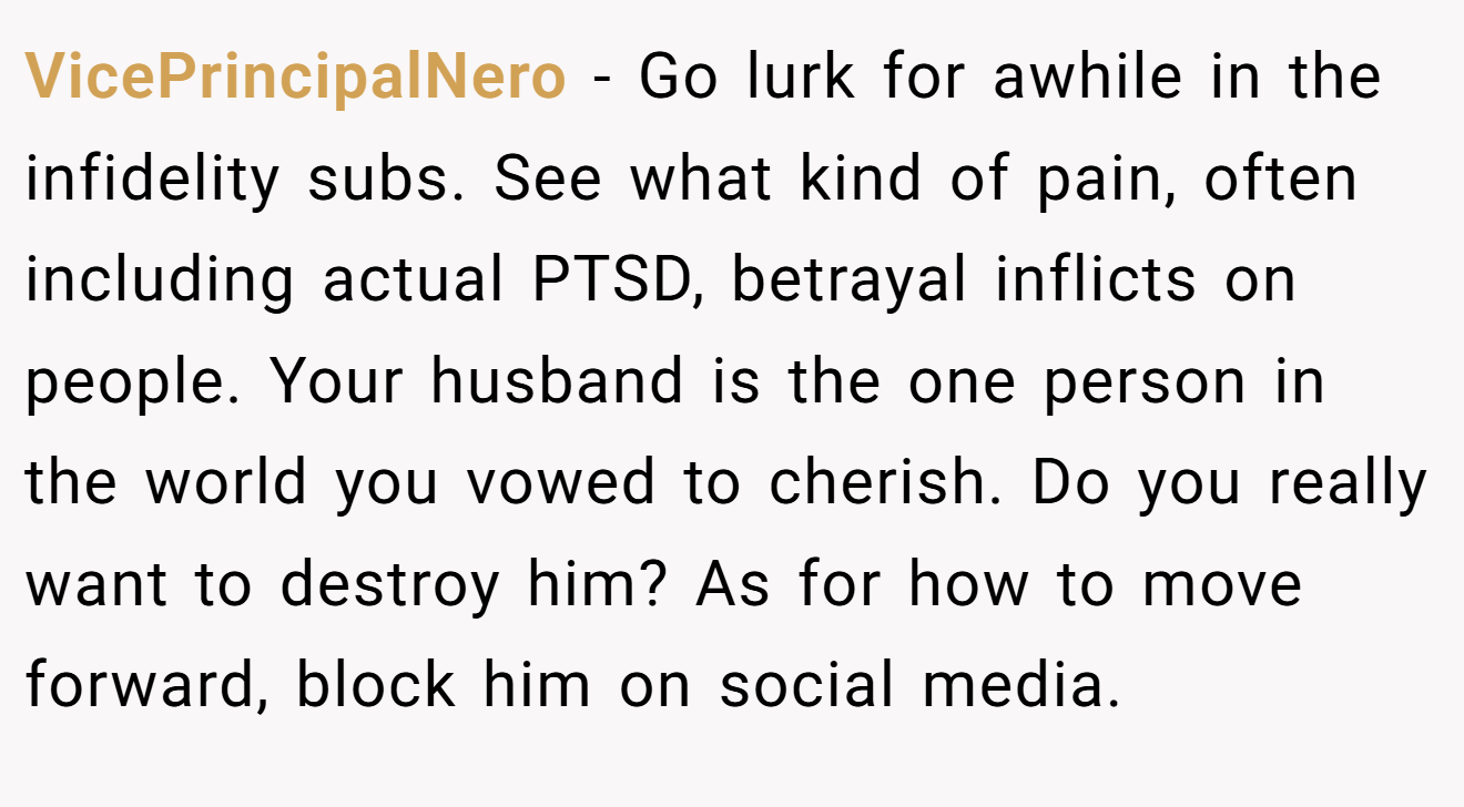 VicePrincipalNero − Go lurk for awhile in the infidelity subs. See what kind of pain, often including actual PTSD, betrayal inflicts on people. Your husband is the one person in the world you vowed to cherish. Do you really want to destroy him? As for how to move forward, block him on social media.