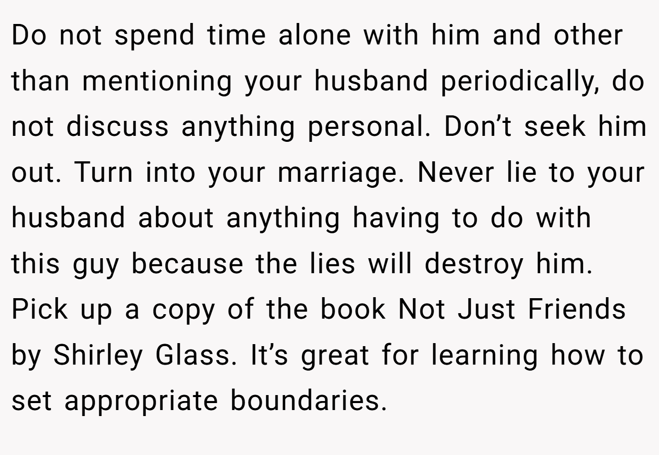 Do not spend time alone with him and other than mentioning your husband periodically, do not discuss anything personal. Don’t seek him out. Turn into your marriage. Never lie to your husband about anything having to do with this guy because the lies will destroy him. Pick up a copy of the book Not Just Friends by Shirley Glass. It’s great for learning how to set appropriate boundaries.