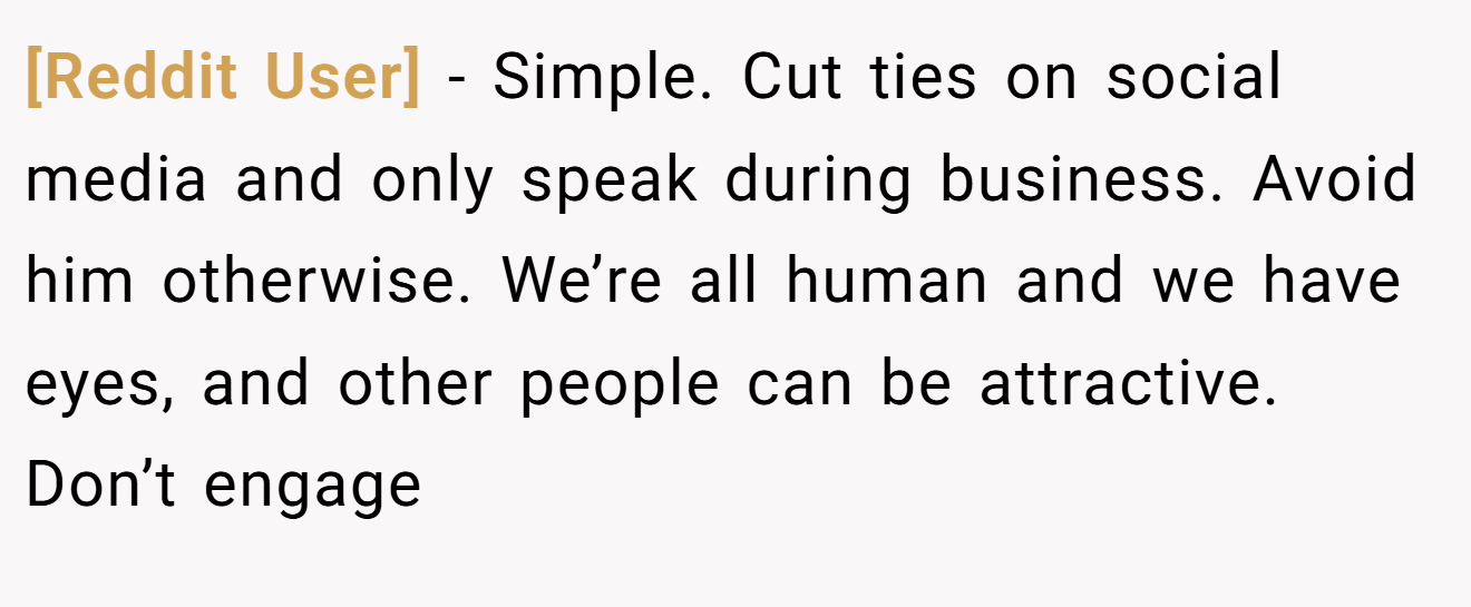 [Reddit User] − Simple. Cut ties on social media and only speak during business. Avoid him otherwise. We’re all human and we have eyes, and other people can be attractive. Don’t engage