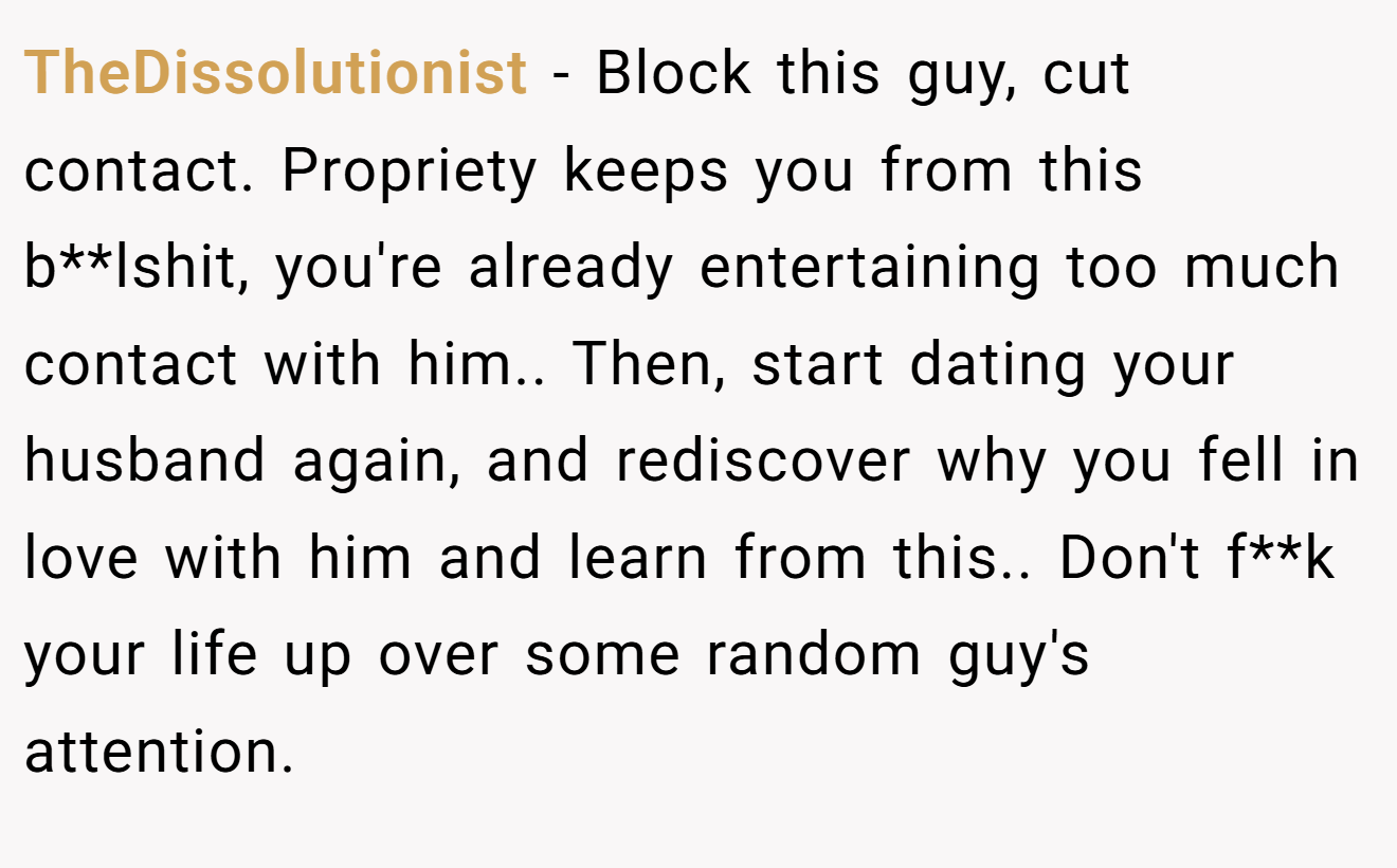 TheDissolutionist − Block this guy, cut contact. Propriety keeps you from this b**lshit, you're already entertaining too much contact with him.. Then, start dating your husband again, and rediscover why you fell in love with him and learn from this.. Don't f**k your life up over some random guy's attention.