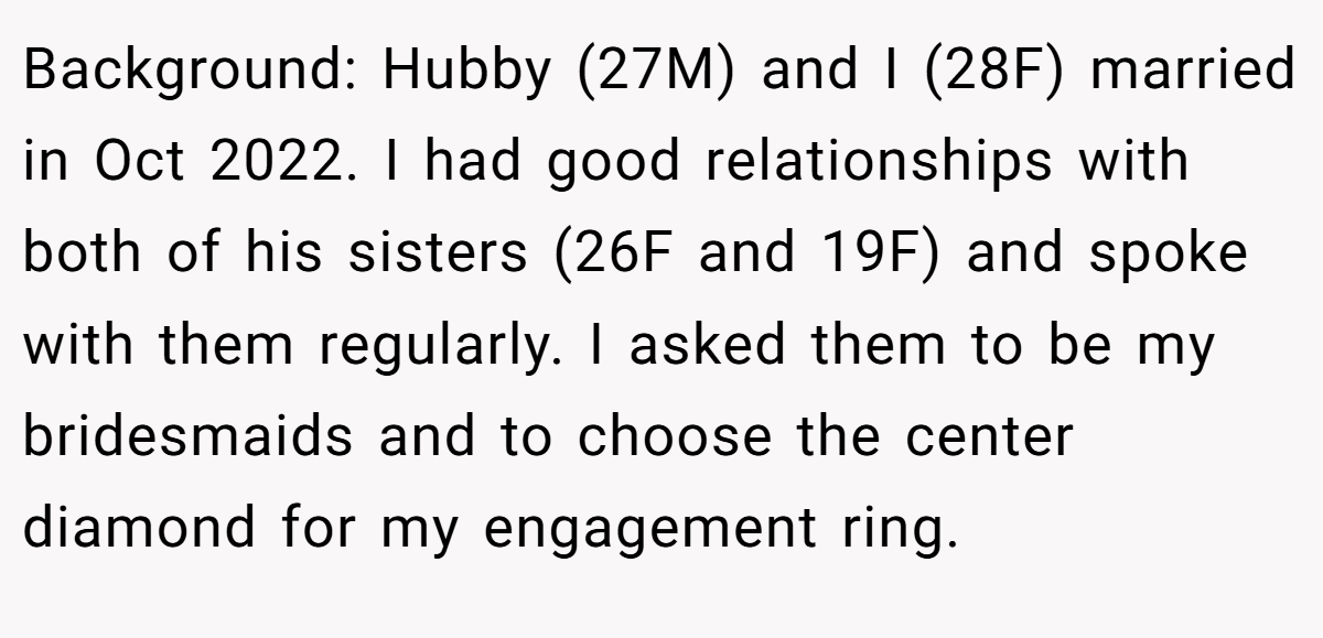 Background: Hubby (27M) and I (28F) married in Oct 2022. I had good relationships with both of his sisters (26F and 19F) and spoke with them regularly. I asked them to be my bridesmaids and to choose the center diamond for my engagement ring.