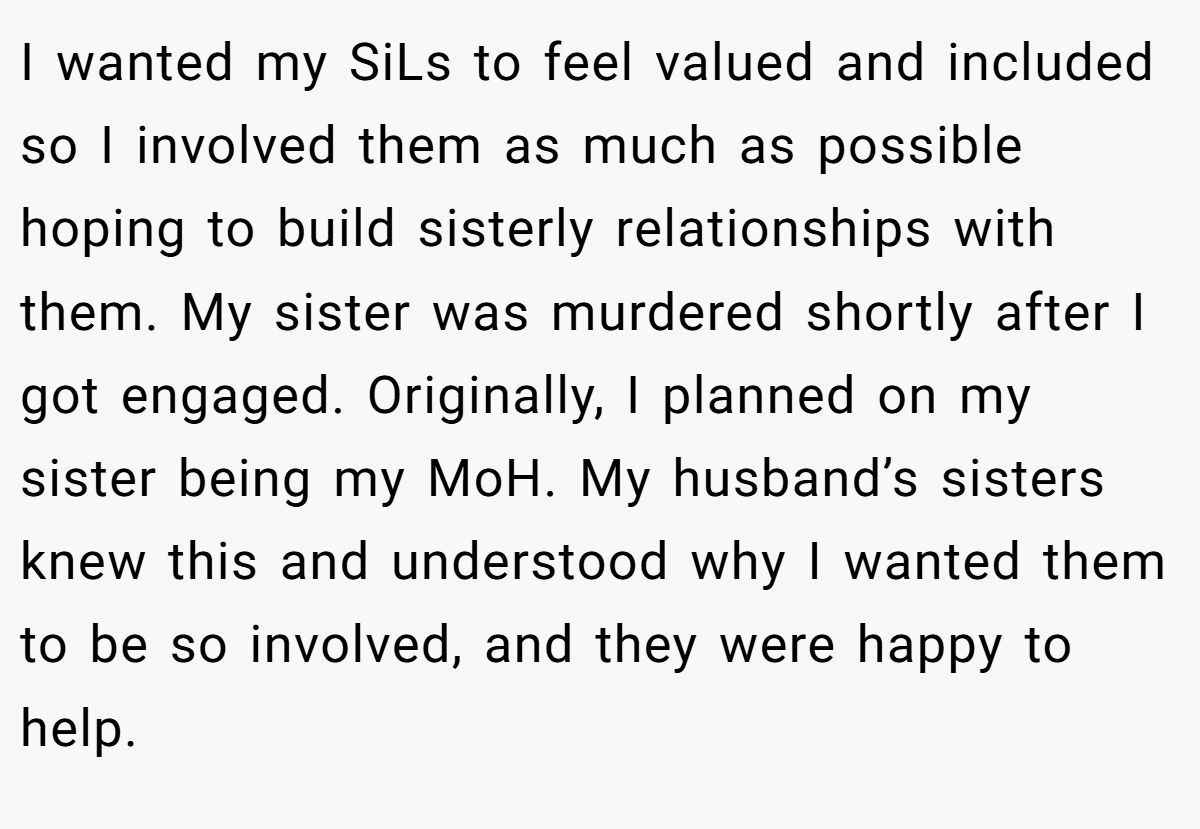 I wanted my SiLs to feel valued and included so I involved them as much as possible hoping to build sisterly relationships with them. My sister was murdered shortly after I got engaged. Originally, I planned on my sister being my MoH. My husband’s sisters knew this and understood why I wanted them to be so involved, and they were happy to help.