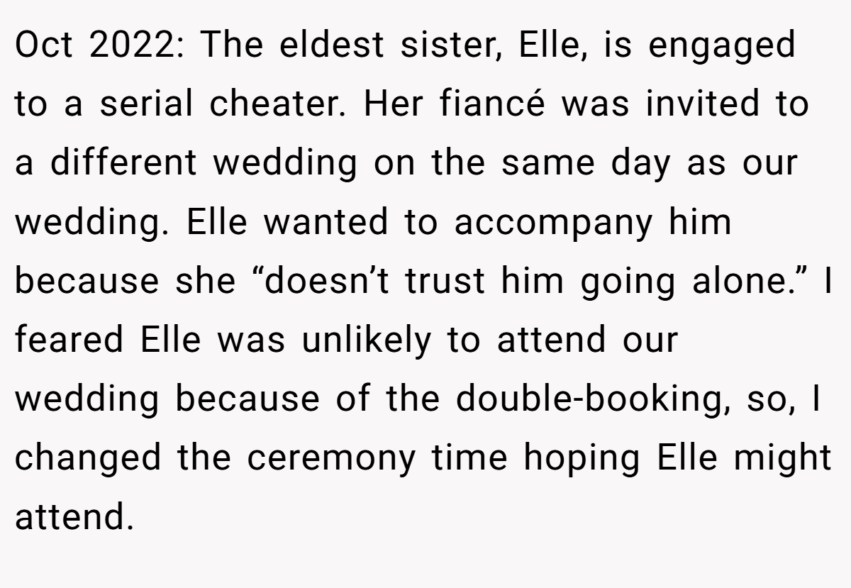 Oct 2022: The eldest sister, Elle, is engaged to a serial cheater. Her fiancé was invited to a different wedding on the same day as our wedding. Elle wanted to accompany him because she “doesn’t trust him going alone.” I feared Elle was unlikely to attend our wedding because of the double-booking, so, I changed the ceremony time hoping Elle might attend.