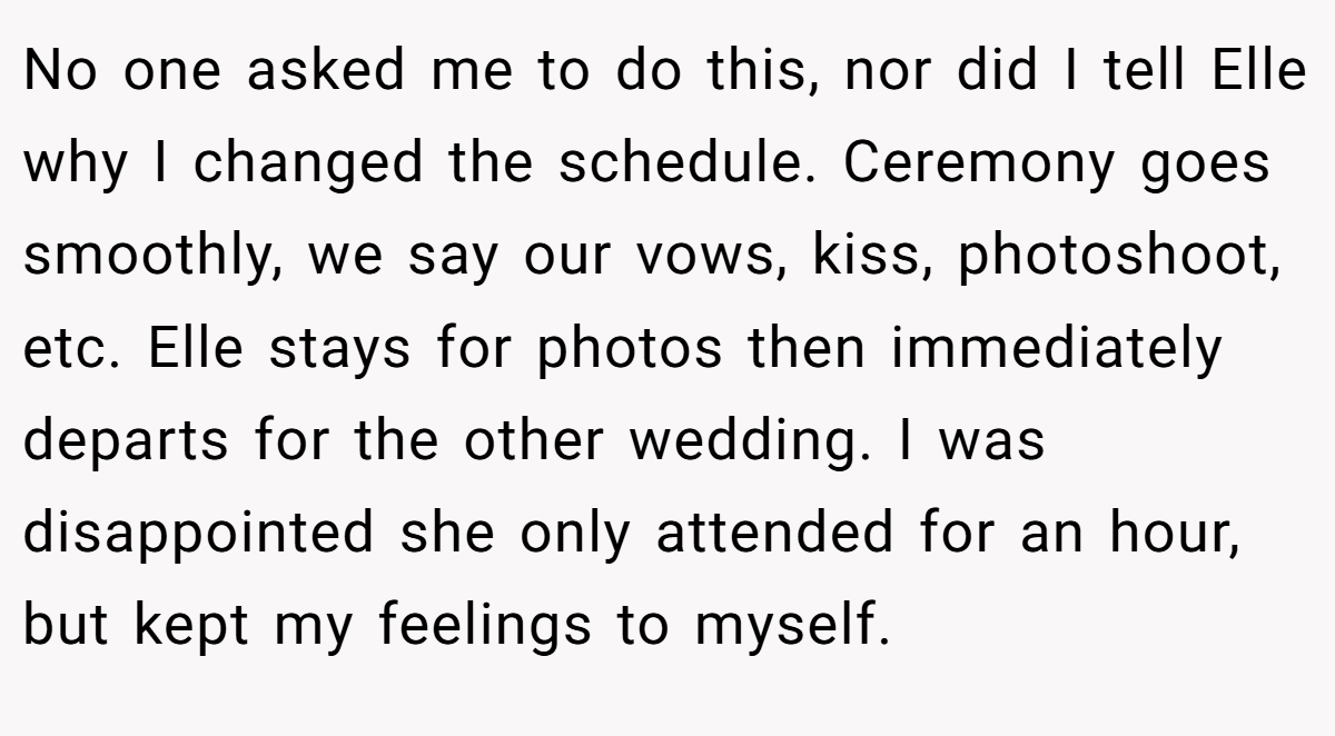 No one asked me to do this, nor did I tell Elle why I changed the schedule. Ceremony goes smoothly, we say our vows, kiss, photoshoot, etc. Elle stays for photos then immediately departs for the other wedding. I was disappointed she only attended for an hour, but kept my feelings to myself.