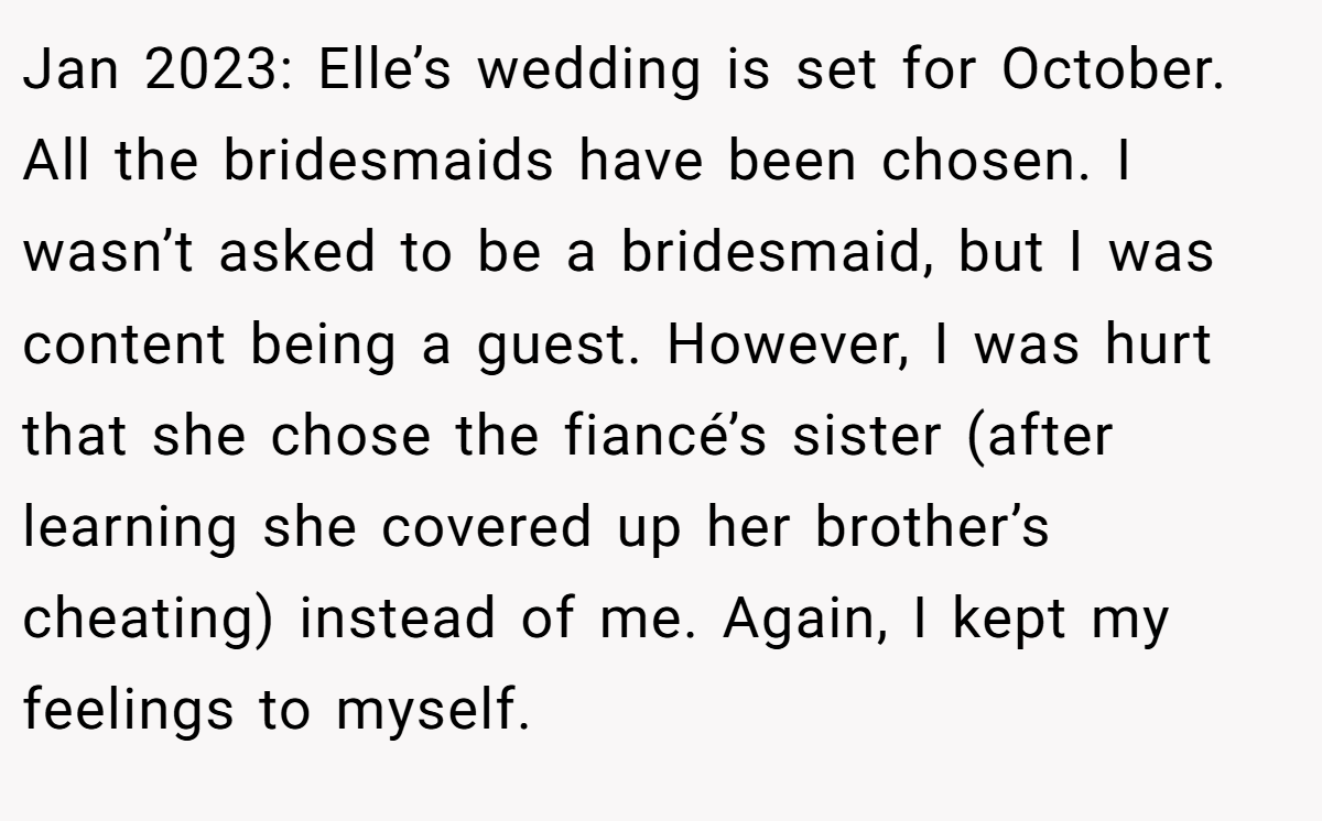 Jan 2023: Elle’s wedding is set for October. All the bridesmaids have been chosen. I wasn’t asked to be a bridesmaid, but I was content being a guest. However, I was hurt that she chose the fiancé’s sister (after learning she covered up her brother’s cheating) instead of me. Again, I kept my feelings to myself.