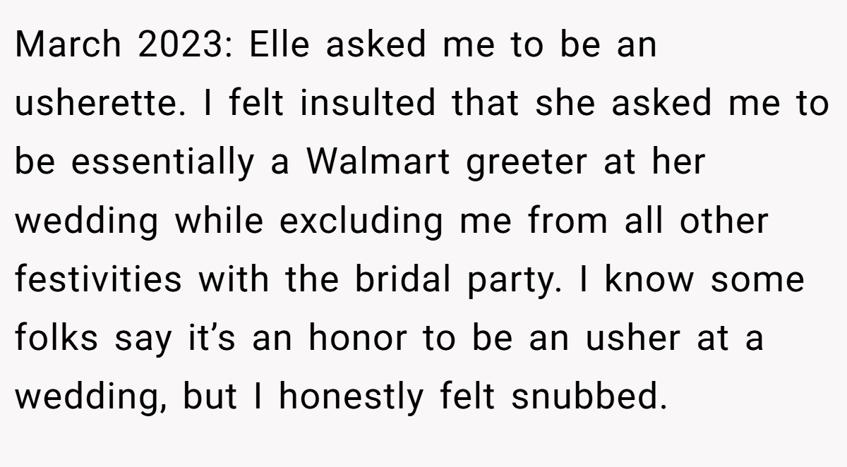 March 2023: Elle asked me to be an usherette. I felt insulted that she asked me to be essentially a Walmart greeter at her wedding while excluding me from all other festivities with the bridal party. I know some folks say it’s an honor to be an usher at a wedding, but I honestly felt snubbed.