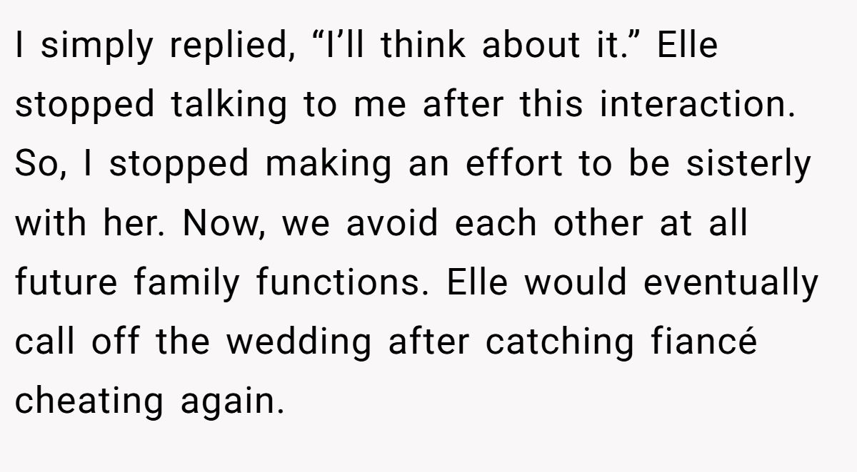 I simply replied, “I’ll think about it.” Elle stopped talking to me after this interaction. So, I stopped making an effort to be sisterly with her. Now, we avoid each other at all future family functions. Elle would eventually call off the wedding after catching fiancé cheating again.