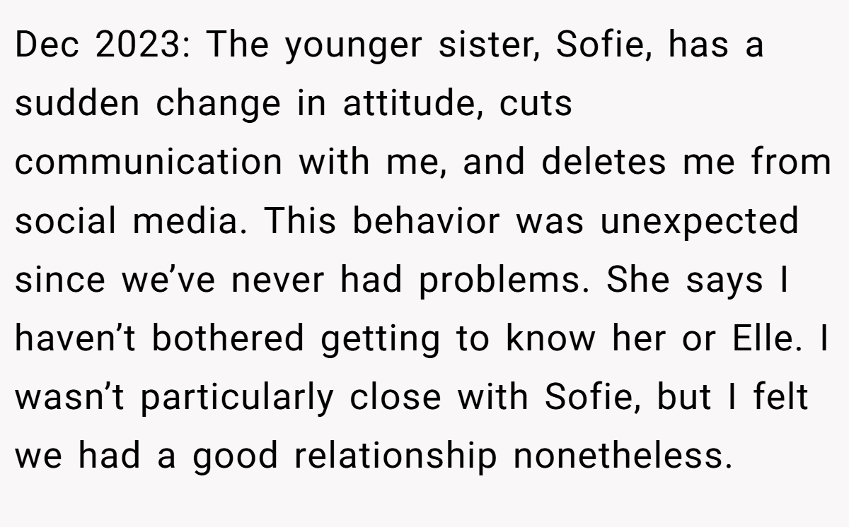 Dec 2023: The younger sister, Sofie, has a sudden change in attitude, cuts communication with me, and deletes me from social media. This behavior was unexpected since we’ve never had problems. She says I haven’t bothered getting to know her or Elle. I wasn’t particularly close with Sofie, but I felt we had a good relationship nonetheless.