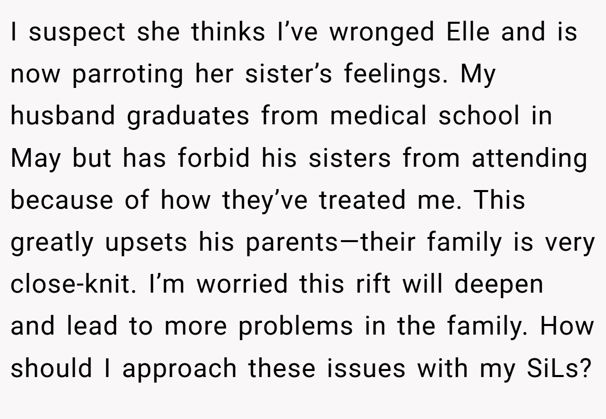 I suspect she thinks I’ve wronged Elle and is now parroting her sister’s feelings. My husband graduates from medical school in May but has forbid his sisters from attending because of how they’ve treated me. This greatly upsets his parents—their family is very close-knit. I’m worried this rift will deepen and lead to more problems in the family. How should I approach these issues with my SiLs?
