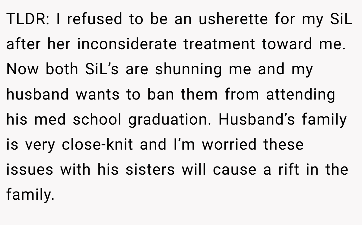 TLDR: I refused to be an usherette for my SiL after her inconsiderate treatment toward me. Now both SiL’s are shunning me and my husband wants to ban them from attending his med school graduation. Husband’s family is very close-knit and I’m worried these issues with his sisters will cause a rift in the family.