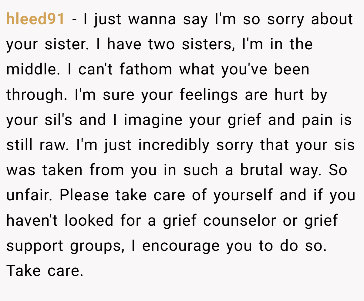 hleed91 − I just wanna say I'm so sorry about your sister. I have two sisters, I'm in the middle. I can't fathom what you've been through. I'm sure your feelings are hurt by your sil's and I imagine your grief and pain is still raw. I'm just incredibly sorry that your sis was taken from you in such a brutal way. So unfair. Please take care of yourself and if you haven't looked for a grief counselor or grief support groups, I encourage you to do so. Take care.