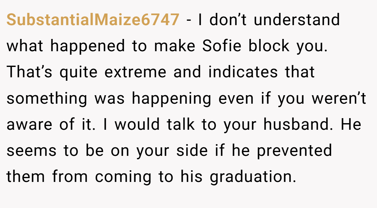 SubstantialMaize6747 − I don’t understand what happened to make Sofie block you. That’s quite extreme and indicates that something was happening even if you weren’t aware of it. I would talk to your husband. He seems to be on your side if he prevented them from coming to his graduation.
