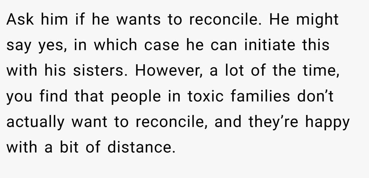 Ask him if he wants to reconcile. He might say yes, in which case he can initiate this with his sisters. However, a lot of the time, you find that people in toxic families don’t actually want to reconcile, and they’re happy with a bit of distance.