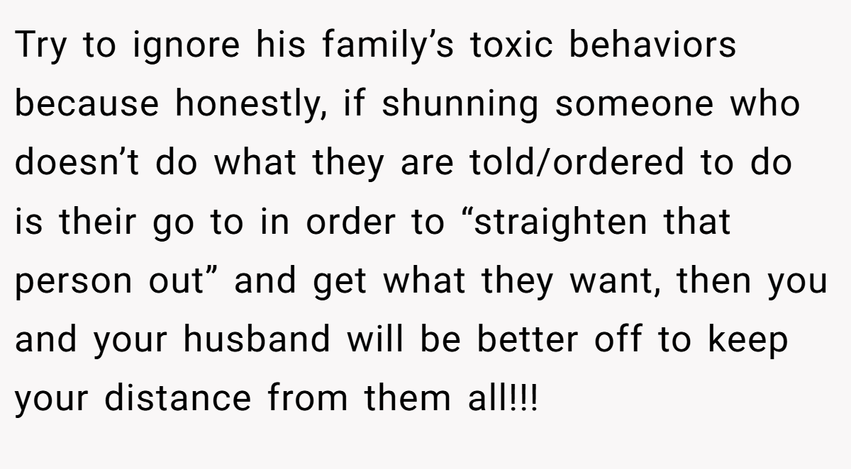 Try to ignore his family’s toxic behaviors because honestly, if shunning someone who doesn’t do what they are told/ordered to do is their go to in order to “straighten that person out” and get what they want, then you and your husband will be better off to keep your distance from them all!!!