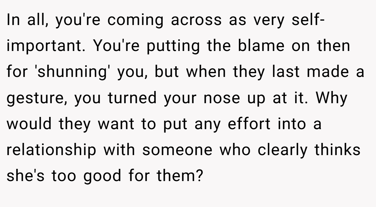 In all, you're coming across as very self-important. You're putting the blame on then for 'shunning' you, but when they last made a gesture, you turned your nose up at it. Why would they want to put any effort into a relationship with someone who clearly thinks she's too good for them?