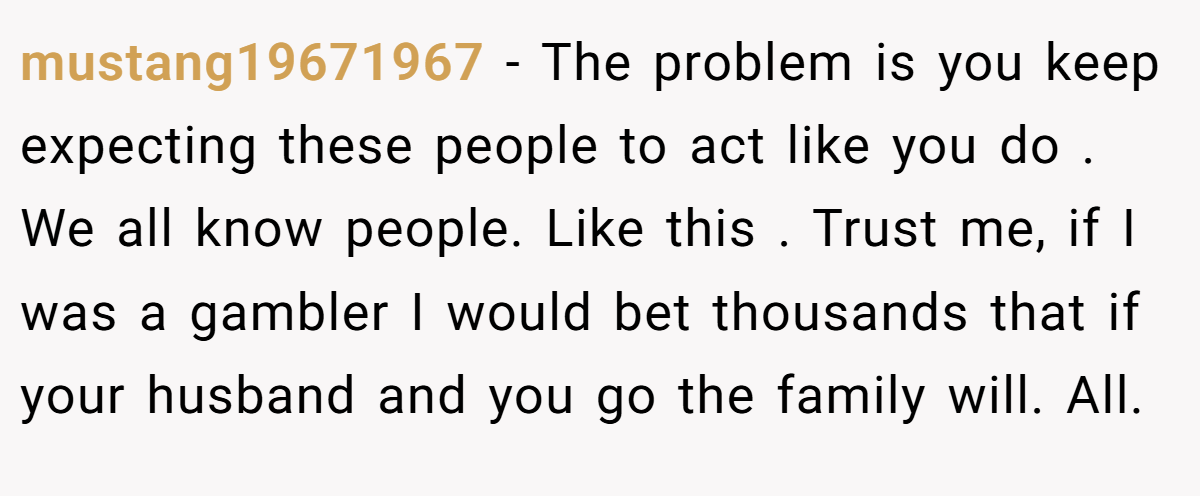 mustang19671967 − The problem is you keep expecting these people to act like you do . We all know people. Like this . Trust me, if I was a gambler I would bet thousands that if your husband and you go the family will. All.