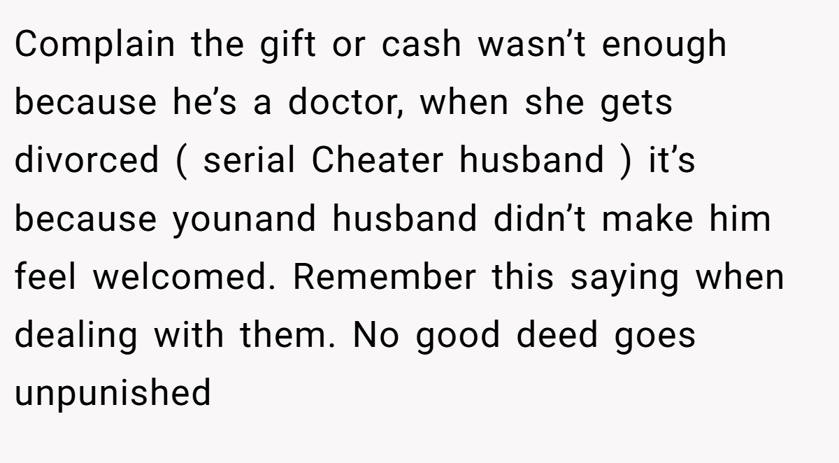 Complain the gift or cash wasn’t enough because he’s a doctor, when she gets divorced ( serial Cheater husband ) it’s because younand husband didn’t make him feel welcomed. Remember this saying when dealing with them. No good deed goes unpunished