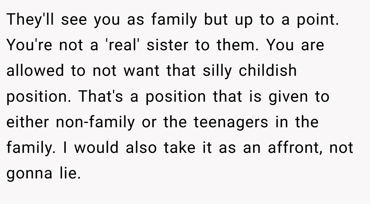 They'll see you as family but up to a point. You're not a 'real' sister to them. You are allowed to not want that silly childish position. That's a position that is given to either non-family or the teenagers in the family. I would also take it as an affront, not gonna lie.
