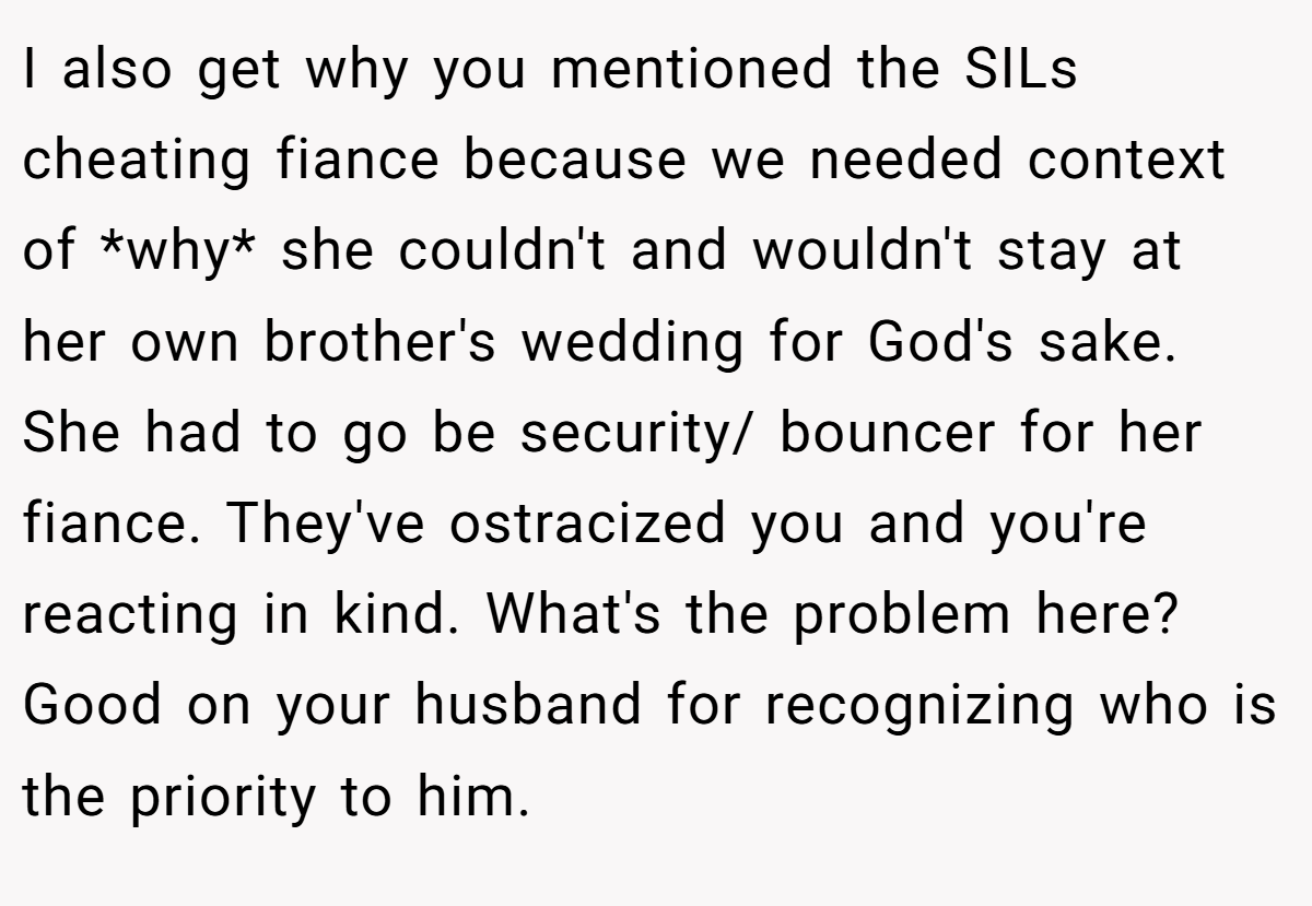 I also get why you mentioned the SILs cheating fiance because we needed context of *why* she couldn't and wouldn't stay at her own brother's wedding for God's sake. She had to go be security/ bouncer for her fiance. They've ostracized you and you're reacting in kind. What's the problem here? Good on your husband for recognizing who is the priority to him.