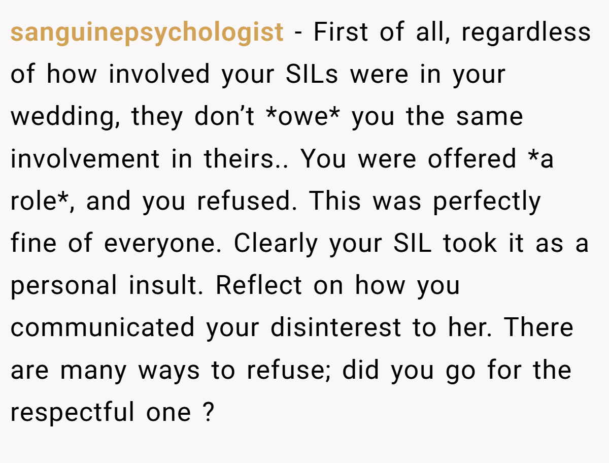 sanguinepsychologist − First of all, regardless of how involved your SILs were in your wedding, they don’t *owe* you the same involvement in theirs.. You were offered *a role*, and you refused. This was perfectly fine of everyone. Clearly your SIL took it as a personal insult. Reflect on how you communicated your disinterest to her. There are many ways to refuse; did you go for the respectful one ?