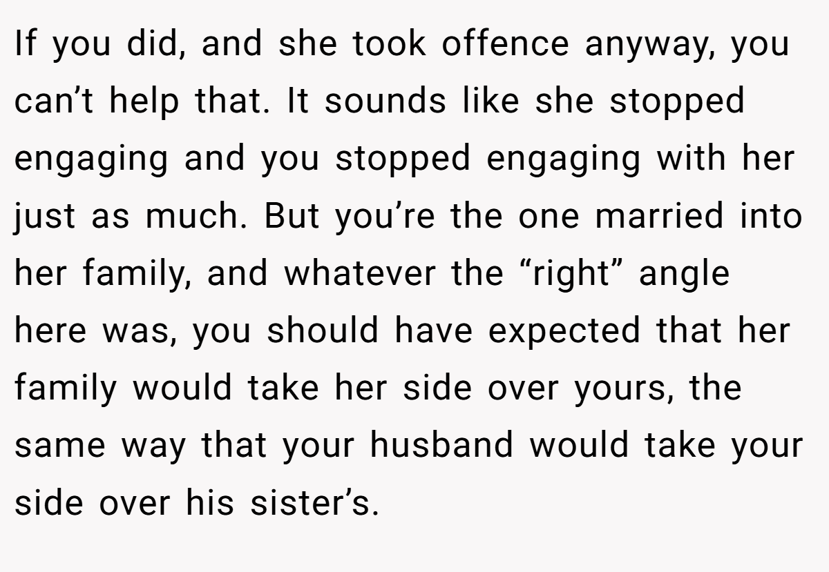 If you did, and she took offence anyway, you can’t help that. It sounds like she stopped engaging and you stopped engaging with her just as much. But you’re the one married into her family, and whatever the “right” angle here was, you should have expected that her family would take her side over yours, the same way that your husband would take your side over his sister’s.