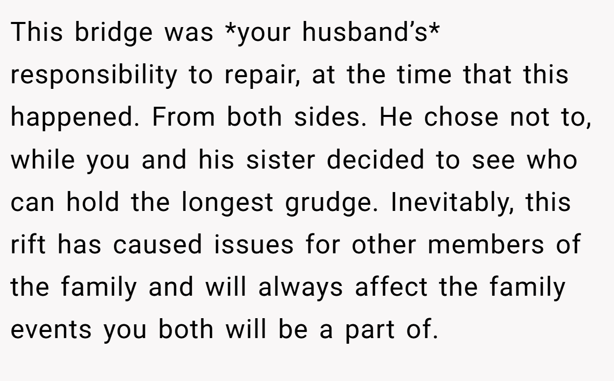 This bridge was *your husband’s* responsibility to repair, at the time that this happened. From both sides. He chose not to, while you and his sister decided to see who can hold the longest grudge. Inevitably, this rift has caused issues for other members of the family and will always affect the family events you both will be a part of.