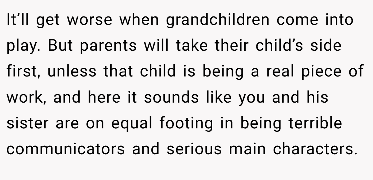 It’ll get worse when grandchildren come into play. But parents will take their child’s side first, unless that child is being a real piece of work, and here it sounds like you and his sister are on equal footing in being terrible communicators and serious main characters.