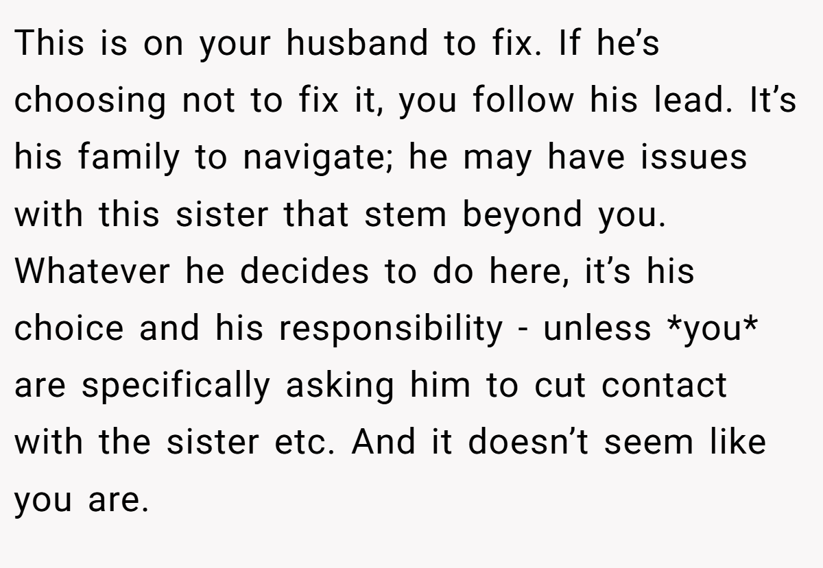This is on your husband to fix. If he’s choosing not to fix it, you follow his lead. It’s his family to navigate; he may have issues with this sister that stem beyond you. Whatever he decides to do here, it’s his choice and his responsibility - unless *you* are specifically asking him to cut contact with the sister etc. And it doesn’t seem like you are.