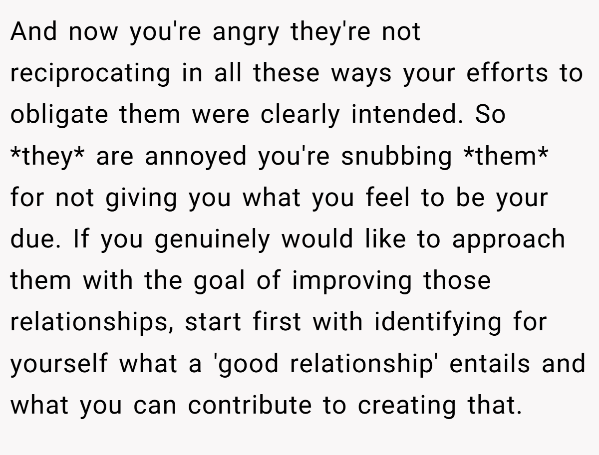 And now you're angry they're not reciprocating in all these ways your efforts to obligate them were clearly intended. So *they* are annoyed you're snubbing *them* for not giving you what you feel to be your due. If you genuinely would like to approach them with the goal of improving those relationships, start first with identifying for yourself what a 'good relationship' entails and what you can contribute to creating that.