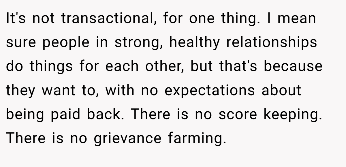 It's not transactional, for one thing. I mean sure people in strong, healthy relationships do things for each other, but that's because they want to, with no expectations about being paid back. There is no score keeping. There is no grievance farming.