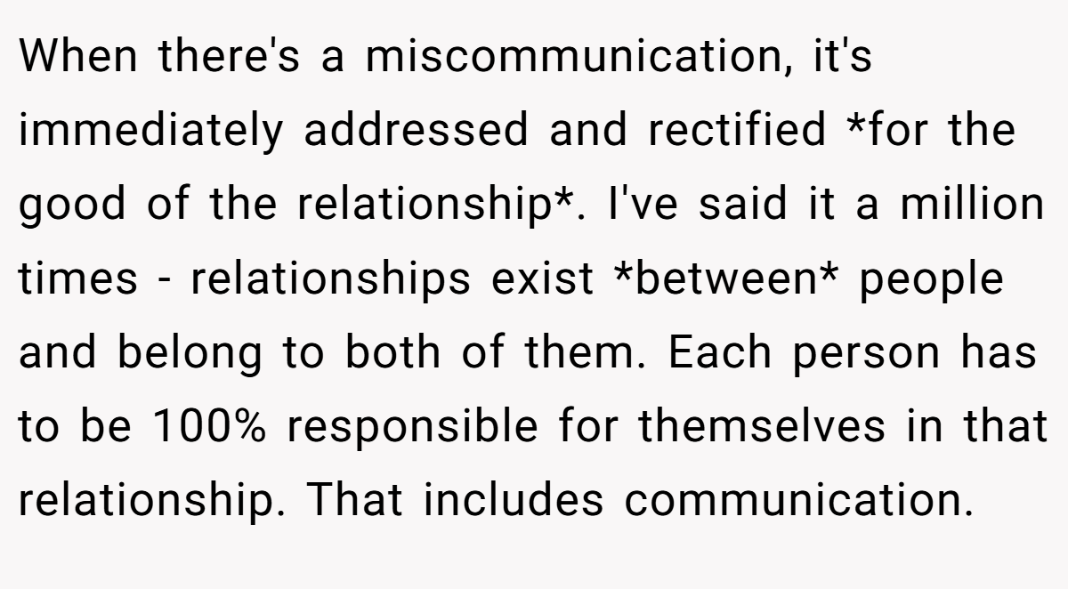 When there's a miscommunication, it's immediately addressed and rectified *for the good of the relationship*. I've said it a million times - relationships exist *between* people and belong to both of them. Each person has to be 100% responsible for themselves in that relationship. That includes communication.