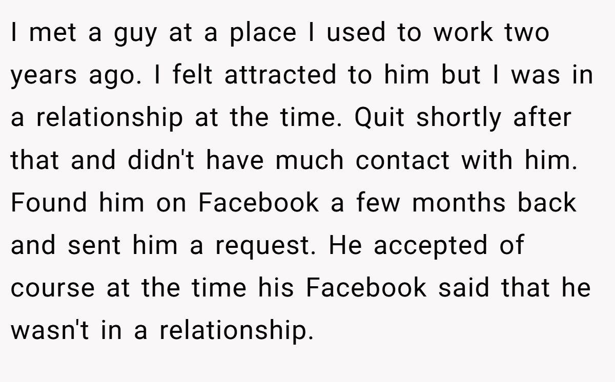 I met a guy at a place I used to work two years ago. I felt attracted to him but I was in a relationship at the time. Quit shortly after that and didn't have much contact with him. Found him on Facebook a few months back and sent him a request. He accepted of course at the time his Facebook said that he wasn't in a relationship.