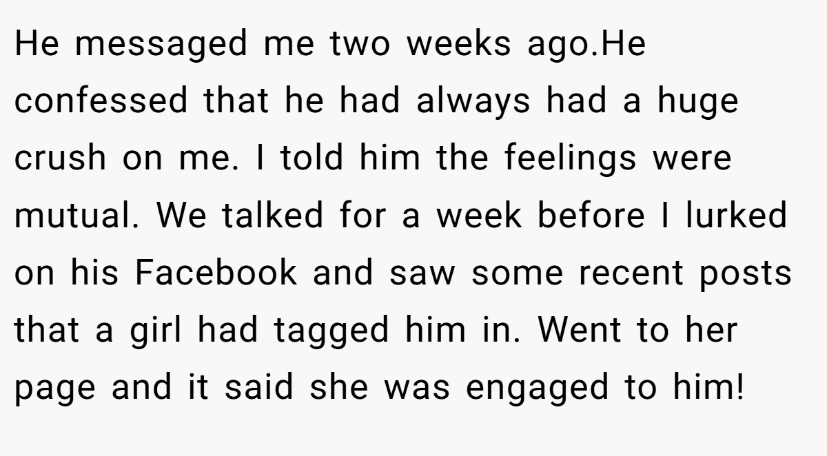 He messaged me two weeks ago.He confessed that he had always had a huge crush on me. I told him the feelings were mutual. We talked for a week before I lurked on his Facebook and saw some recent posts that a girl had tagged him in. Went to her page and it said she was engaged to him!