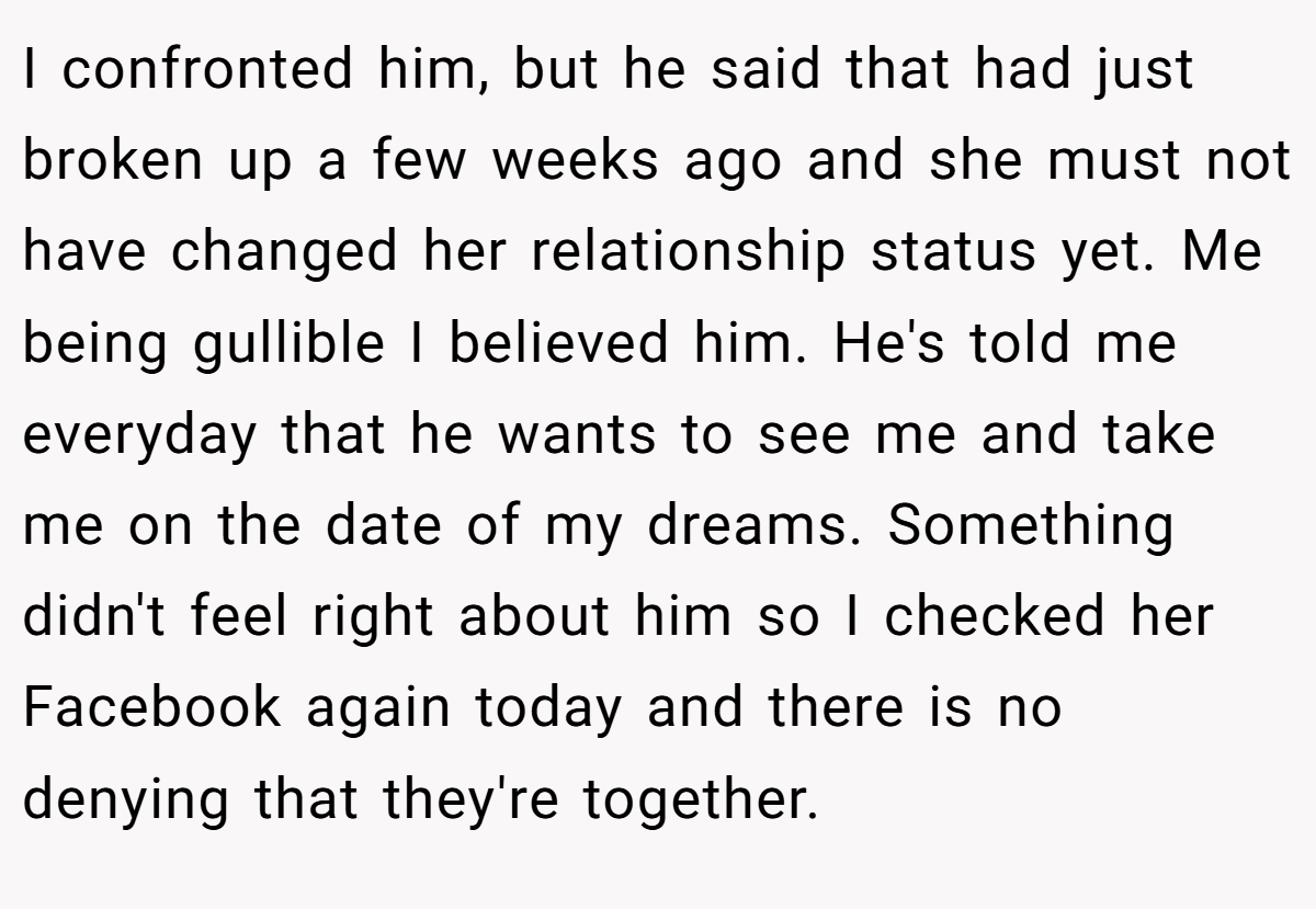 I confronted him, but he said that had just broken up a few weeks ago and she must not have changed her relationship status yet. Me being gullible I believed him. He's told me everyday that he wants to see me and take me on the date of my dreams. Something didn't feel right about him so I checked her Facebook again today and there is no denying that they're together.