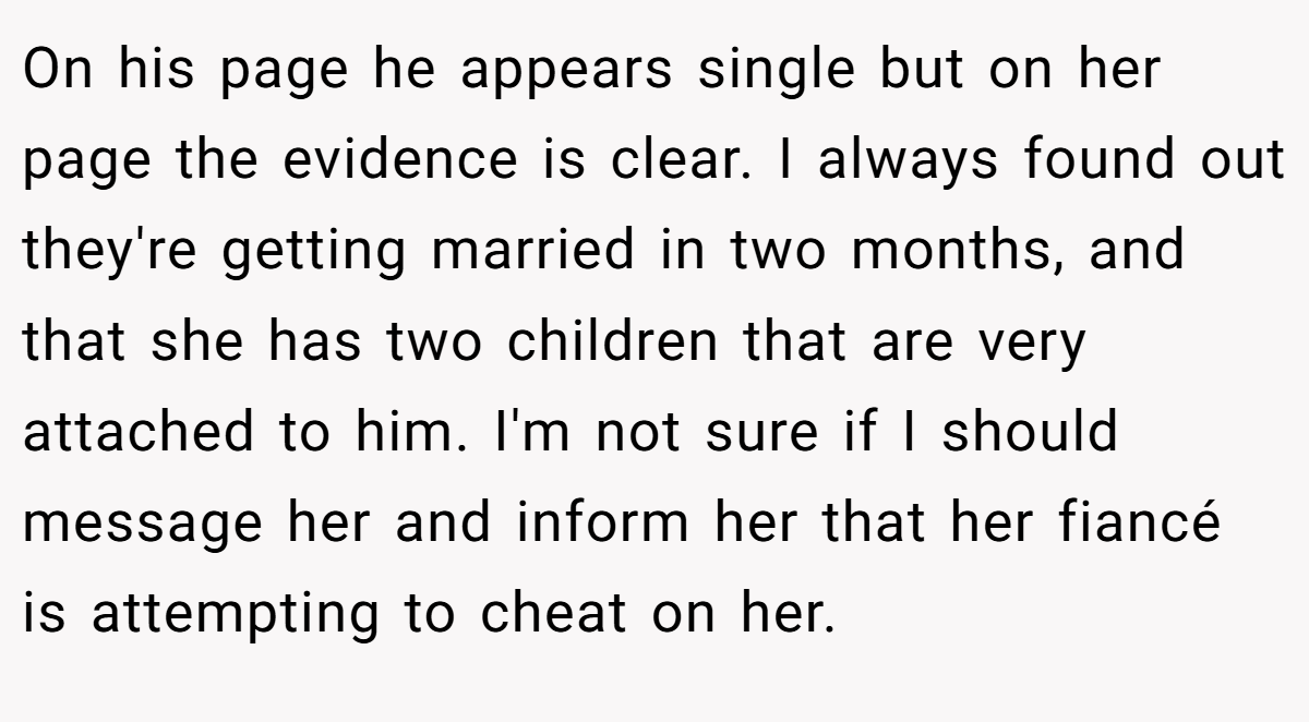 On his page he appears single but on her page the evidence is clear. I always found out they're getting married in two months, and that she has two children that are very attached to him. I'm not sure if I should message her and inform her that her fiancé is attempting to cheat on her.